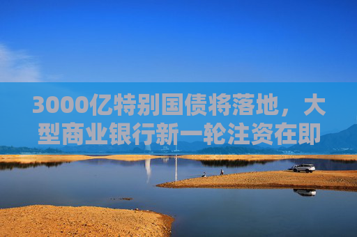 3000亿特别国债将落地，大型商业银行新一轮注资在即