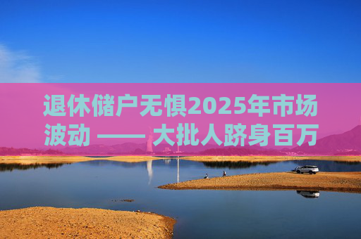 退休储户无惧2025年市场波动 —— 大批人跻身百万富翁行列