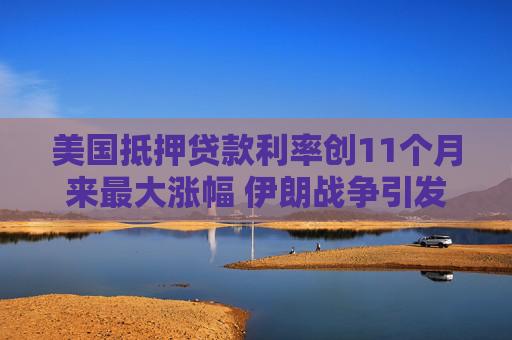 美国抵押贷款利率创11个月来最大涨幅 伊朗战争引发通胀忧虑