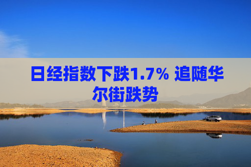 日经指数下跌1.7% 追随华尔街跌势