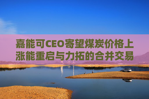 嘉能可CEO寄望煤炭价格上涨能重启与力拓的合并交易