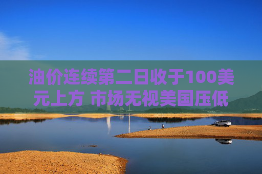 油价连续第二日收于100美元上方 市场无视美国压低油价措施