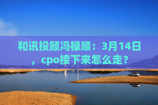 和讯投顾冯禄顺：3月14日，cpo接下来怎么走？