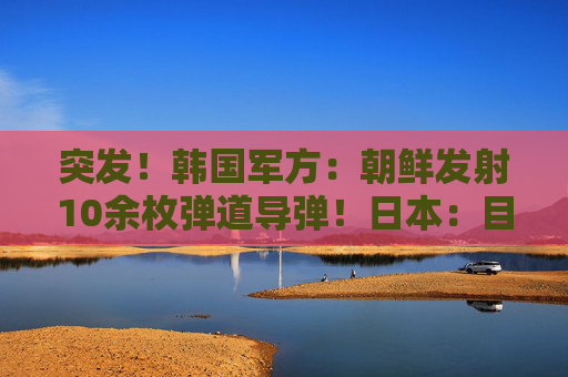 突发！韩国军方：朝鲜发射10余枚弹道导弹！日本：目前没收到受损报告