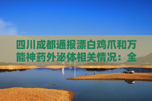 四川成都通报漂白鸡爪和万能神药外泌体相关情况：全部查封涉事产品及原料
