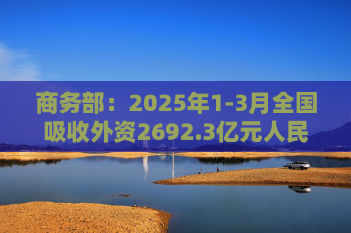 商务部:2025年1-3月全国吸收外资2692.3亿元人民币