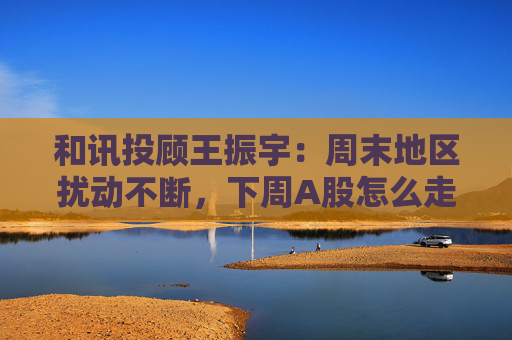 和讯投顾王振宇:周末地区扰动不断,下周A股怎么走?