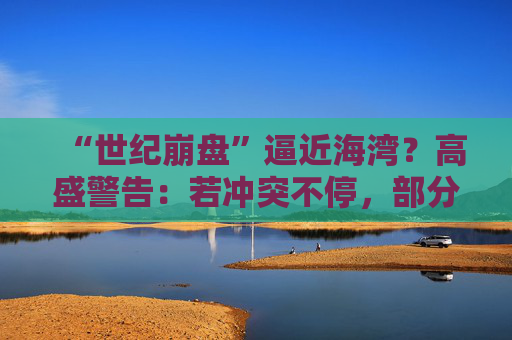 “世纪崩盘”逼近海湾？高盛警告：若冲突不停，部分经济体恐遭遇90年代以来最严重冲击  第1张