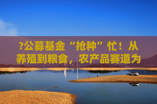 ?公募基金“抢种”忙!从养殖到粮食,农产品赛道为何突然“热辣滚烫”? 第1张 ?公募基金“抢种”忙!从养殖到粮食,农产品赛道为何突然“热辣滚烫”? 第1张