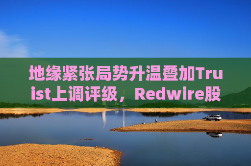 地缘紧张局势升温叠加Truist上调评级，Redwire股价逆市走高  第1张