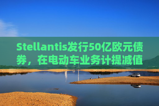 Stellantis发行50亿欧元债券，在电动车业务计提减值后强化财务状况  第1张