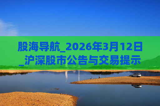 股海导航_2026年3月12日_沪深股市公告与交易提示