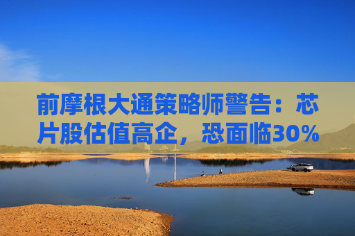 前摩根大通策略师警告：芯片股估值高企，恐面临30%下跌空间