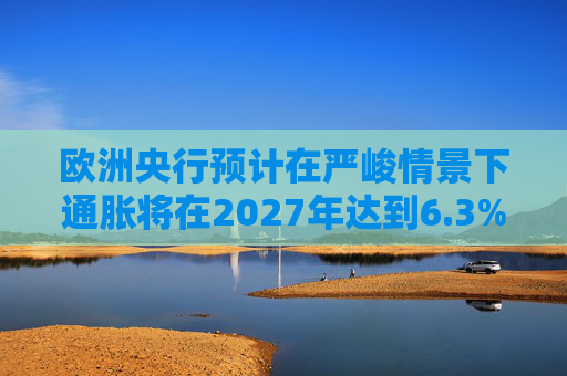 欧洲央行预计在严峻情景下通胀将在2027年达到6.3%的峰值