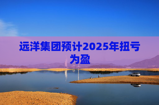 远洋集团预计2025年扭亏为盈
