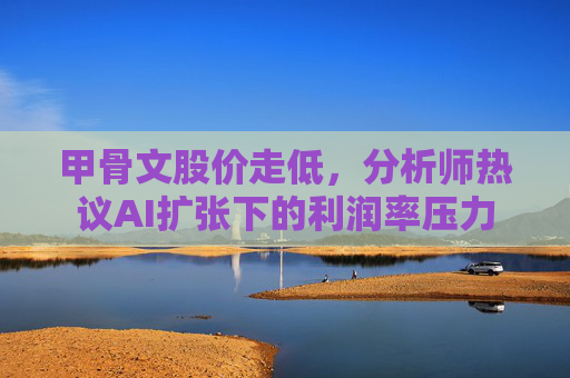 甲骨文股价走低，分析师热议AI扩张下的利润率压力