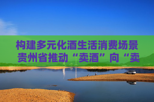 构建多元化酒生活消费场景 贵州省推动“卖酒”向“卖生活方式”转变