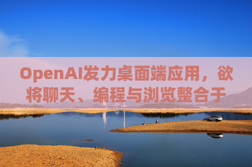 OpenAI发力桌面端应用，欲将聊天、编程与浏览整合于单一界面  第1张