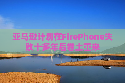 亚马逊计划在FirePhone失败十多年后卷土重来  第1张