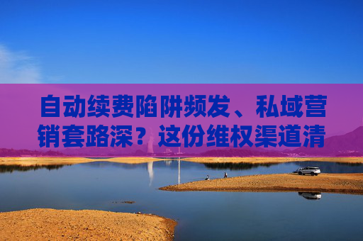 自动续费陷阱频发、私域营销套路深？这份维权渠道清单请收好