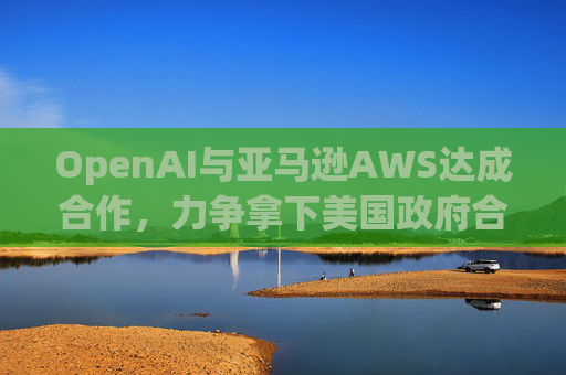 OpenAI与亚马逊AWS达成合作，力争拿下美国政府合同