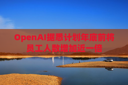 OpenAI据悉计划年底前将员工人数增加近一倍