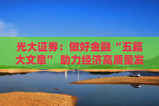 光大证券:做好金融“五篇大文章” 助力经济高质量发展新航程 第1张 光大证券:做好金融“五篇大文章” 助力经济高质量发展新航程 第1张