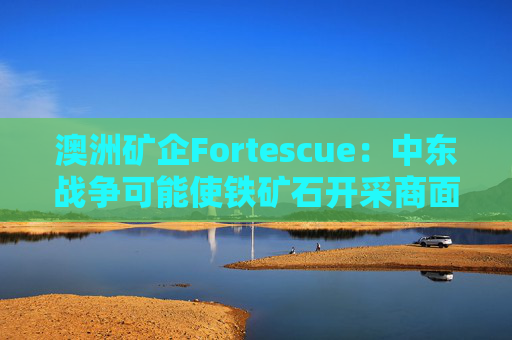 澳洲矿企Fortescue：中东战争可能使铁矿石开采商面临数十亿美元额外燃料成本