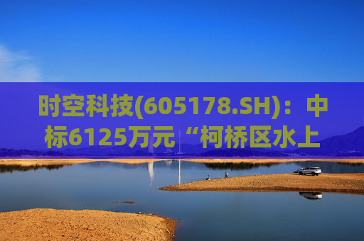 时空科技(605178.SH)：中标6125万元“柯桥区水上夜游项目(城区段)工程总承包项目”
