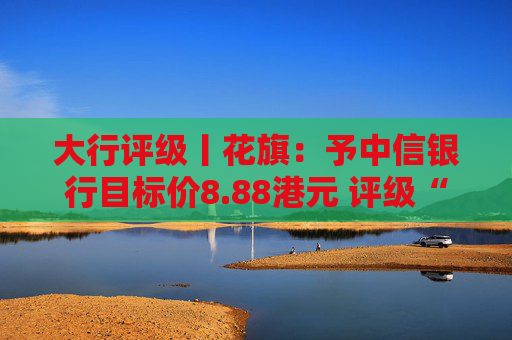 大行评级丨花旗：予中信银行目标价8.88港元 评级“买入”