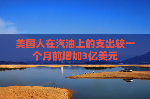 美国人在汽油上的支出较一个月前增加3亿美元  第1张