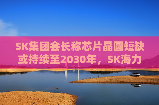SK集团会长称芯片晶圆短缺或持续至2030年，SK海力士考虑在美国上市