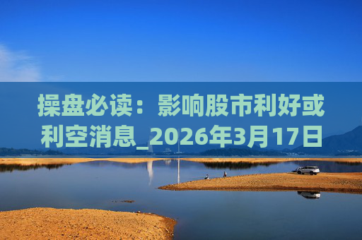 操盘必读：影响股市利好或利空消息_2026年3月17日_财经新闻  第1张
