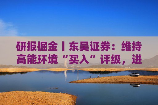研报掘金丨东吴证券：维持高能环境“买入”评级，进军矿业全面出海