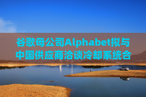 谷歌母公司Alphabet拟与中国供应商洽谈冷却系统合作