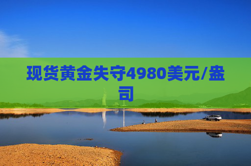 现货黄金失守4980美元/盎司