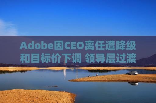 Adobe因CEO离任遭降级和目标价下调 领导层过渡与增长担忧拖累前景 第1张 Adobe因CEO离任遭降级和目标价下调 领导层过渡与增长担忧拖累前景 第1张