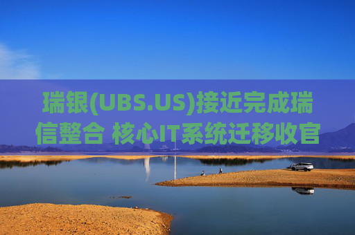 瑞银(UBS.US)接近完成瑞信整合 核心IT系统迁移收官