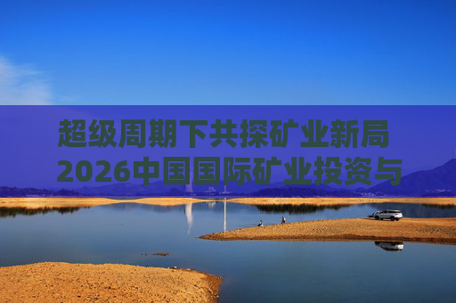 超级周期下共探矿业新局 2026中国国际矿业投资与发展高峰会议下月启幕