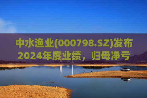 中水渔业(000798.SZ)发布2024年度业绩,归母净亏损1.04亿元