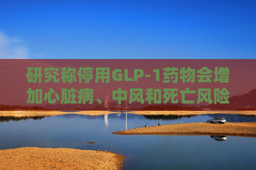 研究称停用GLP-1药物会增加心脏病、中风和死亡风险  第1张