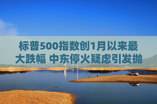 标普500指数创1月以来最大跌幅 中东停火疑虑引发抛售潮