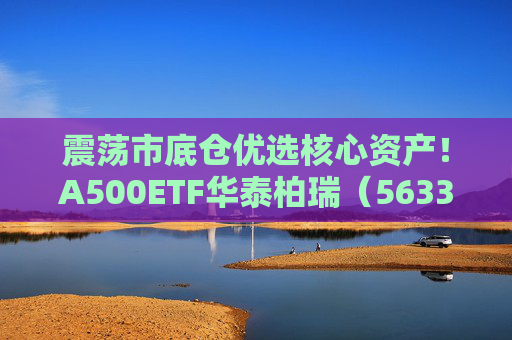 震荡市底仓优选核心资产！A500ETF华泰柏瑞（563360）助力低成本布局百业龙头