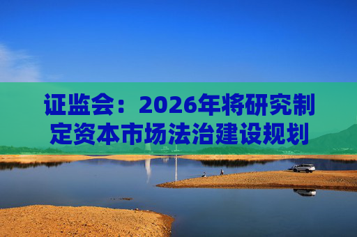 证监会：2026年将研究制定资本市场法治建设规划