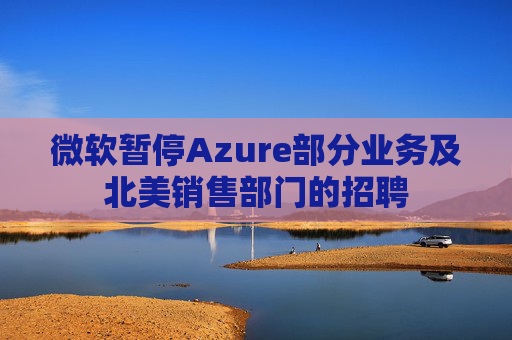 微软暂停Azure部分业务及北美销售部门的招聘