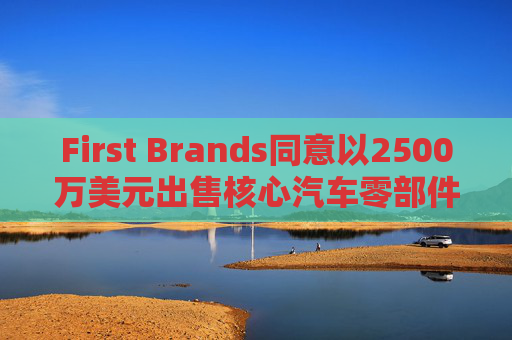 First Brands同意以2500万美元出售核心汽车零部件品牌