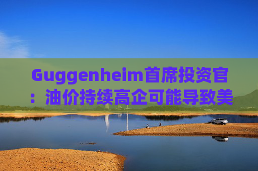Guggenheim首席投资官：油价持续高企可能导致美国股市下跌10%