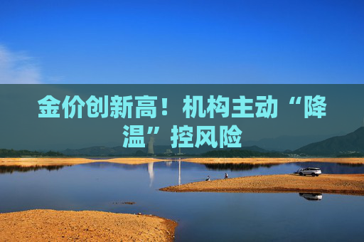 金价创新高！机构主动“降温”控风险