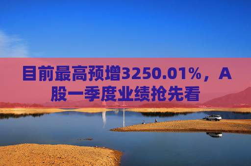 目前最高预增3250.01%，A股一季度业绩抢先看  第1张