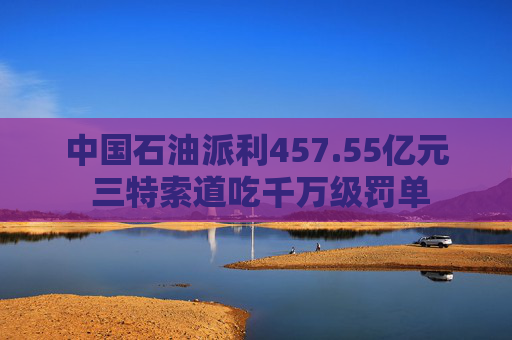 中国石油派利457.55亿元 三特索道吃千万级罚单